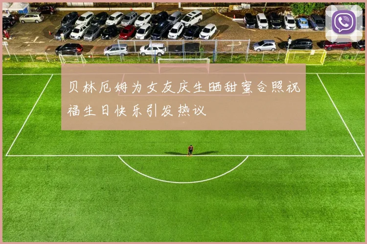 贝林厄姆为女友庆生晒甜蜜合照祝福生日快乐引发热议