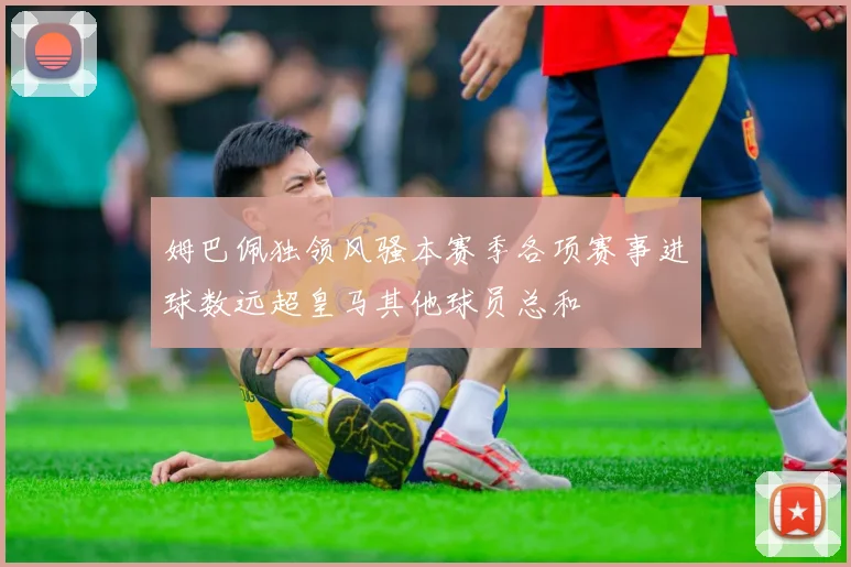 姆巴佩独领风骚本赛季各项赛事进球数远超皇马其他球员总和