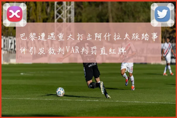 巴黎遭遇重大打击阿什拉夫踩踏事件引发裁判VAR判罚直红牌